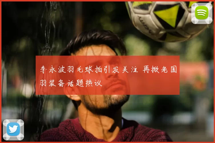 李永波羽毛球拍引发关注 再掀老国羽装备话题热议