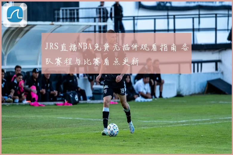 JRS直播NBA免费无插件观看指南 各队赛程与比赛看点更新