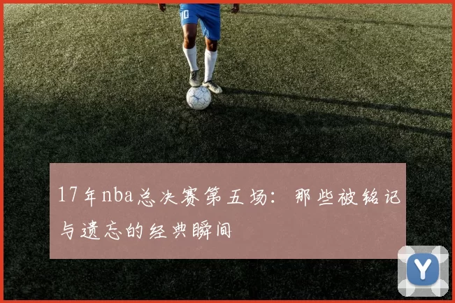 17年nba总决赛第五场：那些被铭记与遗忘的经典瞬间