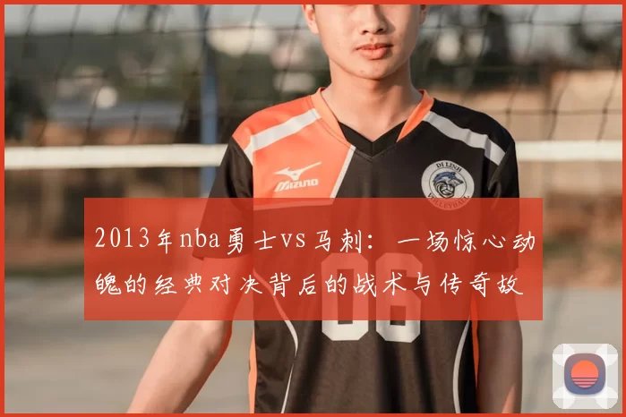 2013年nba勇士vs马刺：一场惊心动魄的经典对决背后的战术与传奇故事