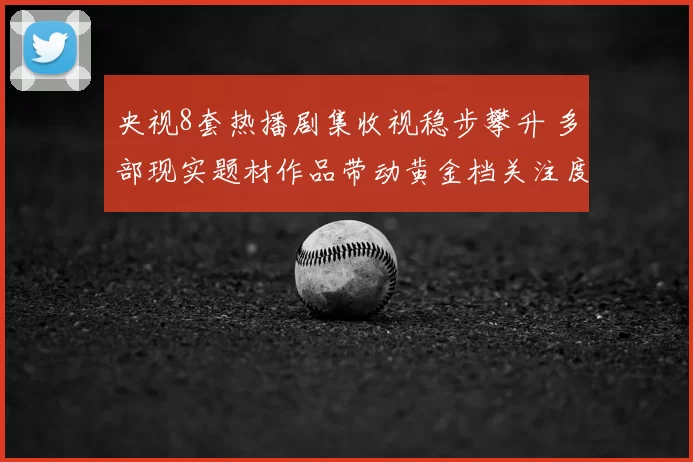 央视8套热播剧集收视稳步攀升 多部现实题材作品带动黄金档关注度