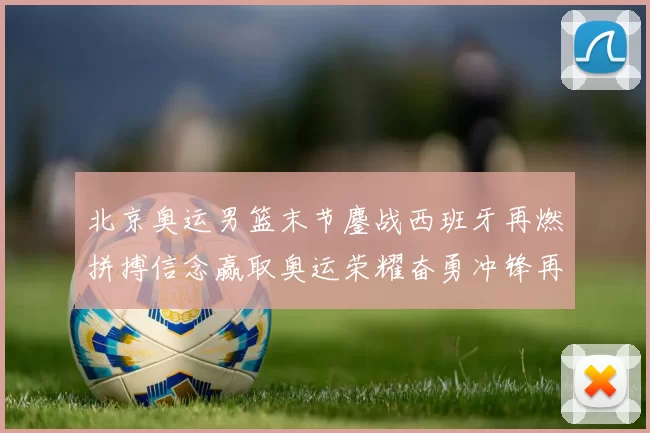 北京奥运男篮末节鏖战西班牙再燃拼搏信念赢取奥运荣耀奋勇冲锋再起